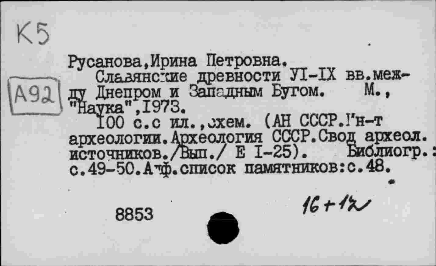 ﻿К5
Русанова,Ирина Петровна.
-----. Славянс:сие древности УІ-ІХ вв.меж-\/Х9Д ДУ Днепром и Западным Бугом. М.,
100 с.с ил.»схем. (АН СССР.Гн-т археологии.Археология СССР.Свод археол. источников./Выл./ Е 1-25). Библиогр. с.49-50.Атф.список памятников:с.48.
8853
